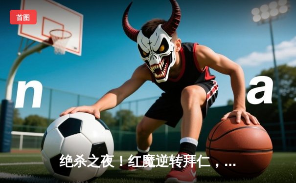 绝杀之夜！红魔逆转拜仁，奥纳纳补时头球定江山