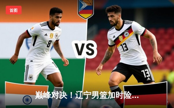 巅峰对决！辽宁男篮加时险胜广东，赵继伟33+11导演逆转好戏