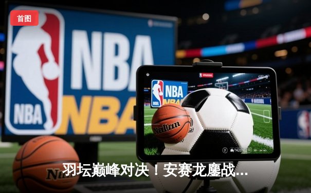 羽坛巅峰对决！安赛龙鏖战三局险胜石宇奇，全英公开赛上演极限逆转