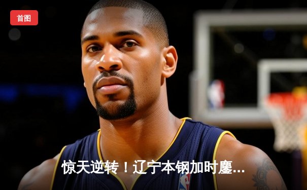 惊天逆转！辽宁本钢加时鏖战终结浙江稠州金租十一连胜